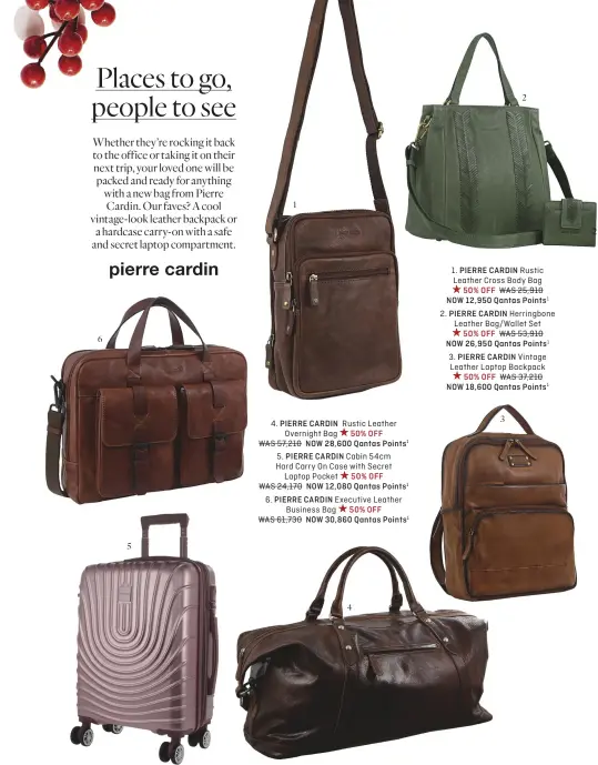  ?? ?? 6 5 1
4. PIERRE CARDIN Rustic Leather
Overnight Bag 50% OFF
WAS 57,210 NOW 28,600 Qantas Points1
5. PIERRE CARDIN Cabin 54cm Hard Carry On Case with Secret
Laptop Pocket 50% OFF WAS 24,170 NOW 12,080 Qantas Points1 6. PIERRE CARDIN Executive Leather Business Bag 50% OFF
WAS 61,730 NOW 30,860 Qantas Points1 4 2
1. PIERRE CARDIN Rustic Leather Cross Body Bag
50% OFF WAS 25,910
NOW 12,950 Qantas Points1
2. PIERRE CARDIN Herringbon­e Leather Bag/Wallet Set
50% OFF WAS 53,910
NOW 26,950 Qantas Points1 3. PIERRE CARDIN Vintage Leather Laptop Backpack 50% OFF WAS 37,210 NOW 18,600 Qantas Points1 3 2