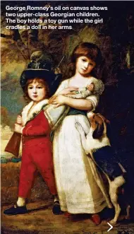  ??  ?? George Romney’s oil on canvas shows two upper-class Georgian children. The boy holds a toy gun while the girl cradles a doll in her arms