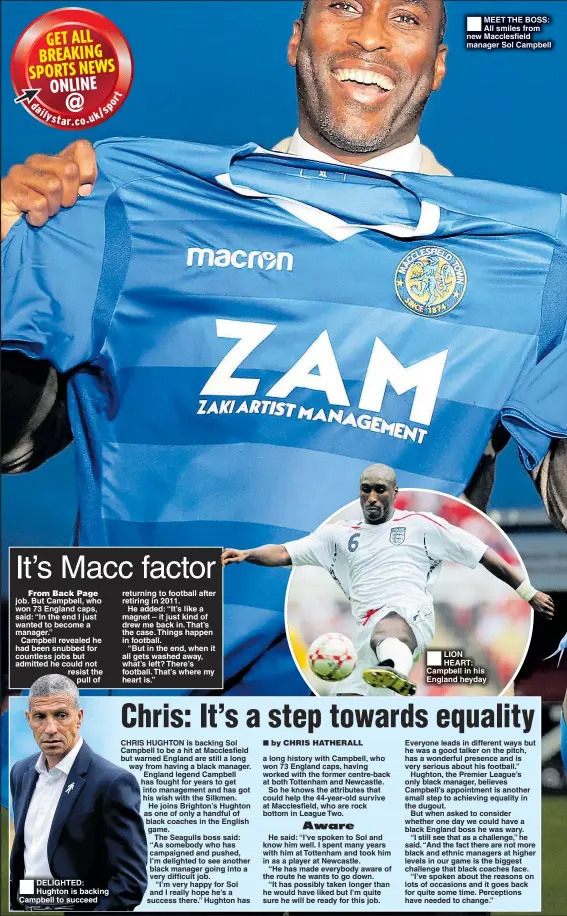  ??  ?? From Back Page job. But Campbell, who won 73 England caps, said: “In the end I just wanted to become a manager.”Campbell revealed he had been snubbed for countless jobs but admitted he could not resist thepull of DELIGHTED: Hughton is backing Campbell to succeed returning to football after retiring in 2011.He added: “It’s like a magnet – it just kind of drew me back in. That’s the case. Things happen in football.“But in the end, when it all gets washed away, what’s left? There’s football. That’s where my heart is.” MEET THE BOSS: All smiles from new Macclesfie­ld manager Sol Campbell LION HEART: Campbell in his England heyday