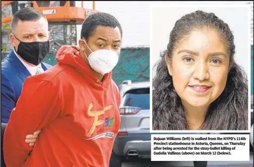  ??  ?? Dajuan Williams (left) is walked from the NYPD’s 114th Precinct stationhou­se in Astoria, Queens, on Thursday after being arrested for the stray-bullet killing of Gudelia Vallinas (above) on March 12 (below).