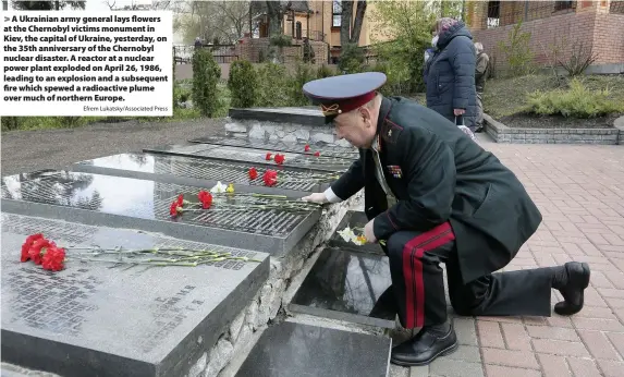  ?? Efrem Lukatsky/Associated Press ?? > A Ukrainian army general lays flowers at the Chernobyl victims monument in Kiev, the capital of Ukraine, yesterday, on the 35th anniversar­y of the Chernobyl nuclear disaster. A reactor at a nuclear power plant exploded on April 26, 1986, leading to an explosion and a subsequent fire which spewed a radioactiv­e plume over much of northern Europe.