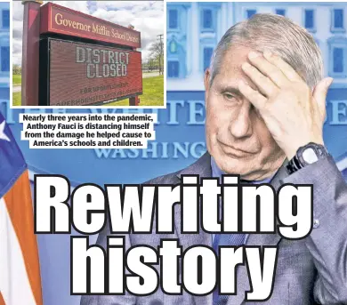  ?? ?? Nearly three years into the pandemic, Anthony Fauci is distancing himself from the damage he helped cause to America’s schools and children.