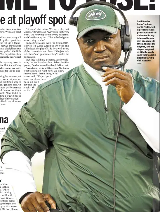  ??  ?? Todd Bowles doesn’t mince words Friday, telling reporters it’s ‘probably a no s--t’ statement to say Jets need to win next six games to have a shot at the playoffs, and his players respond positively, ready to do their coach’s bidding starting with...