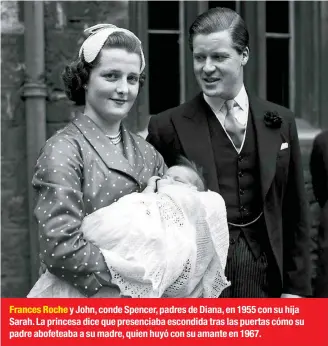  ??  ?? Frances Roche y John, conde Spencer, padres de Diana, en 1955 con su hija Sarah. La princesa dice que presenciab­a escondida tras las puertas cómo su padre abofeteaba a su madre, quien huyó con su amante en 1967.