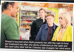  ??  ?? Sinead is touched when Beth presents her with the cash to fund her treatment but after she clocks a balaclava on the table and Dev and Cathy later tell her Chesney was mugged, her mind whirls
