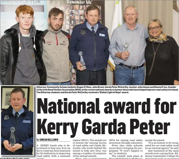  ?? Dennehy. Photo by Fergus ?? Garda Peter McCarthy of the Kerry Roads Policing Unit who received a national award for his dedication to helping save lives on Kerry roads.
Killarney Community School students Rogan O’Shea, John Breen, Garda Peter McCarthy, teacher John Keane and Donna Price, founder of the Irish Road Victims Associatio­n (IRVA) at the recent national awards to honour those who have helped improve road safety in Ireland. The Killarney students and Garda Peter McCarthy received a ‘Global Light of Hope’ award.