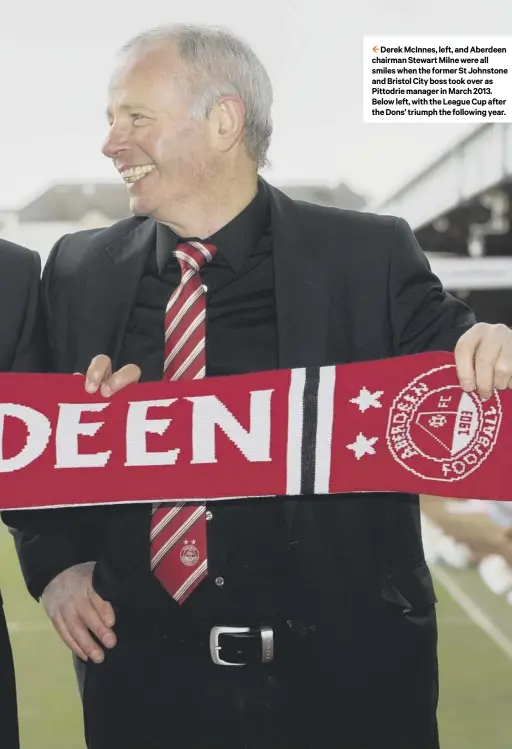  ??  ?? 2 Derek Mcinnes, left, and Aberdeen chairman Stewart Milne were all smiles when the former St Johnstone and Bristol City boss took over as Pittodrie manager in March 2013. Below left, with the League Cup after the Dons’ triumph the following year.