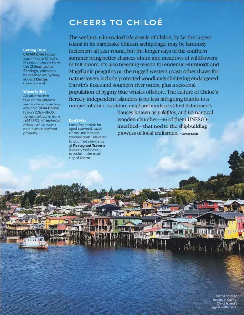  ??  ?? Getting ThereLATAM Chile ( latam .com) flies to Chiloé’s Mocopulli Airport from the Chilean capital Santiago, which can be reached via Sydney aboard Qantas ( qantas.com). Where to Stay An ultramoder­n take on the island’s vernacular architectu­re, eco-chic Tierra Chiloé ( 56-2/2263-0606; tierrahote­ls.com; from US$1,650, all-inclusive) offers just 24 rooms on a bucolic seafront property. Don’t Miss Local fare—think foraged seaweed, razor clams, and braised smoked pork—elevated to gourmet standards at Restaurant Travesía ( fb.com/restaurant ravesia) in the main city of Castro. Stilted palafito houses in Castro, Chiloé Island’s largest settlement.