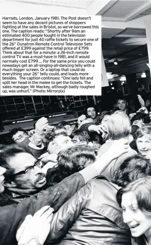  ??  ?? Harrods, London, January 1981. The Post doesn’t seem to have any decent pictures of shoppers fighting at the sales in Bristol, so we’ve borrowed this one. The caption reads: “Shortly after 9am an estimated 400 people fought in the television department for just 40 raffle tickets to secure one of the 26” Dynatron Remote Control Television Sets offered at £399 against the retail price of £799. Think about that for a minute: a 26-inch remote control TV was a must-have in 1981, and it would normally cost £799 … For the same price you could nowadays get an all-singing-all-dancing telly with a much bigger screen. Or a laptop that could do everything your 26” telly could, and loads more besides. The caption continues: “One lady fell and split her head in the melee to get the tickets. The sales manager, Mr Mackey, although badly roughed up, was unhurt.” (Photo: Mirrorpix)