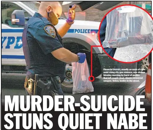  ??  ?? Financial District, usually an oasis of calm amid rising city gun violence, was shaken Monday morning by burst of gunfire that left couple dead. Above, recovered weapon. Below, bodies in the street.