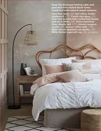  ??  ?? Keep the bedroom feeling calm and peaceful with muted blush tones combined with natural wood textures.
Agra floor lamp, £65; Asri rattan double headboard, £175; Carafe clear glass, £15;
Core Pink Another Eden tufted leaf double bed set in White, £40; Devon Essentials divan double bed, £219; Estuary seagrass pouffe, £35; Groove coffee table, £195;
Olmo natural speckled oval platter, £25;
White Berber supersoft rug, £60, all Habitat