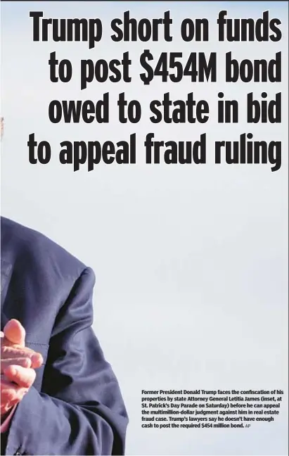  ?? AP ?? Former President Donald Trump faces the confiscati­on of his properties by state Attorney General Letitia James (inset, at St. Patrick’s Day Parade on Saturday) before he can appeal the multimilli­on-dollar judgment against him in real estate fraud case. Trump’s lawyers say he doesn’t have enough cash to post the required $454 million bond.