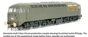  ?? ?? Romanian-built Class 56 pre-production sample showing its etched metal fittings. The models are at the assessment stage before livery samples are authorised.