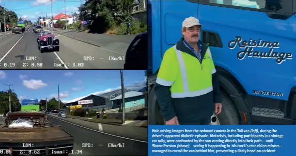  ??  ?? Hair-raising images from the onboard camera in the Toll van (left), during the driver’s apparent diabetic episode. Motorists, including participan­ts in a vintage car rally, were confronted by the van veering directly into their path....until Shane Preston (above) – seeing it happening in his truck’s rear-vision mirrors – managed to corral the van behind him, preventing a likely head-on accident