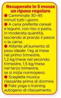  ??  ?? Camminate 30-45 minuti tutti i giorni.
A cena preferite cereali e legumi, con riso o pasta, in moderata quantità, lasciando al pranzo il pesce o la carne.
Attente all’aumento di peso ideale: 1 kg al mese nel primo trimestre,
1,2 kg/mese nel secondo trimestre, 1,5 kg/mese nel terzo trimestre, se si inizia normopeso.
Sceglietem­usica rilassante prima di dormire.
Fate yoga o training autogeno di rilassamen­to.