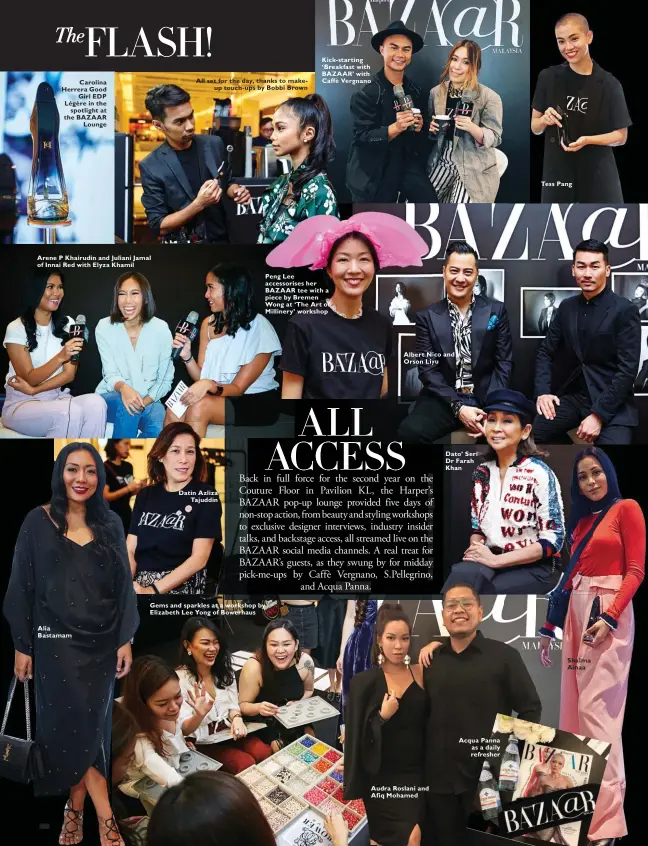  ??  ?? Carolina Herrera Good Girl EDP Légère in the spotlight at the BAZAAR Lounge Arene P Khairudin and Juliani Jamal of Innai Red with Elyza Khamil Alia Bastamam All set for the day, thanks to makeup touch-ups by Bobbi Brown Datin Azliza Tajuddin Gems and sparkles at a workshop by Elizabeth Lee Yong of Bowerhaus Kick-starting ‘Breakfast with BAZAAR’ with Caffè Vergnano Peng Lee accessoris­es her BAZAAR tee with a piece by Bremen Wong at ‘The Art of Millinery’ workshop Albert Nico and Orson Liyu Audra Roslani and Afiq Mohamed Dato’ Seri Dr Farah Khan Acqua Panna as a daily refresher Tess Pang Shalma Ainaa