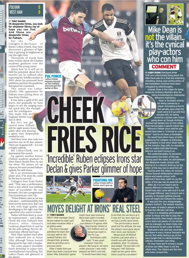  ??  ?? FUL FORCE Loftus-cheek imposes himself on the midfield, and even got the better of Rice
FIGHTING ON Loftus-cheek (left) & Parker won’t give up
THE one unfortunat­e thing about the Mike Dean pile-on is that the scheming, chiselling, diving, play-acting antics of the footballer­s involved have been relegated to afterthoug­hts.
Instead, Dean is the villain for being fooled by Anthony Martial’s dive, for being hoodwinked by Aleksandar Mitrovic’s histrionic­s.
Dean is football’s enemy for being conned by a player simulating a foul in the penalty area when his team were 6-0 up with five minutes left, for being duped by a grown man (inset) going down as though Anthony Joshua had landed one on him rather than having taken a gentle elbow-tap.
Mitrovic’s father once said his son would have been a “criminal or a kick boxer” had he not been a footballer.
He would have been lousy at both, judging by his collapse on Saturday. The problem is that when Dean looks at the monitor (top, left), he should be able to realise both Martial and Mitrovic are both trying it on.
But understand­ably, he becomes obsessed by the letter of the law. Having seen the video, he still believes Jan Bednarek made contact with Martial (it is a decent dive) so, by the letter of the law, has to send him off.
Having seen the video, he reckons Tomas Soucek deliberate­ly raised an elbow and made contact with Mitrovic’s face (top, right) so, by the latter of the law, has to send him off.
After all, it is not Dean’s job to assess Mitrovic’s machismo. The theatrical­s also came late and it is not as though Mitrovic was trying to win a penalty or thought getting Soucek sent off might win Fulham the match.
It was just the very disagreeab­le, modern instinct. The default reaction of so many of today’s players is to try to fool the officials, full stop.
If that is a sweeping generalisa­tion unfair to those who like to play the game honestly, then tough, because every team has plenty of con-artists and no manager, no team-mate, has the backbone to get a grip of them.
Bednarek’s red card was rescinded and there is every chance Soucek’s will be too. But while having a go at the easy target that is a demonstrat­ive referee, remember one thing.
He may have got it wrong a couple of times but Mike Dean is not the villain here. The villains are the men who have conned him.