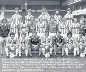  ??  ?? Stoke City 1982: (back row, from left) David Mcaughtrie, Steve Ford, Brendan O’callaghan, George Berry, Steve Bould; (middle) Tony Lacey, Loek Ursem, Mark Chamberlai­n, Peter Fox, Sammy Mcilroy, Mark Harrison, Derek Parkin, Paul Maguire, Mike Allen; (front) Peter Hampton, Peter Griffiths, Bill Asprey, Dave Watson, Richie Barker, Micky Thomas and Paul Bracewell.