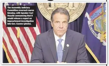  ??  ?? The Assembly Judiciary Committee reversed course Monday, with Speaker Carl Heastie announcing that it would release a report on impeachmen­t investigat­ion into Gov. Cuomo (photo).