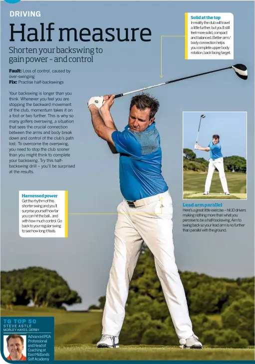  ??  ?? Harnessed power Get the rhythm of this shorter swing and you’ll surprise yourself how far you can hit the ball... and with how much control. Go back to your regular swing to see how long it feels. TG TOP 50 STEVE ASTLE MORLEY HAYES, DERBY Advanced PGA...