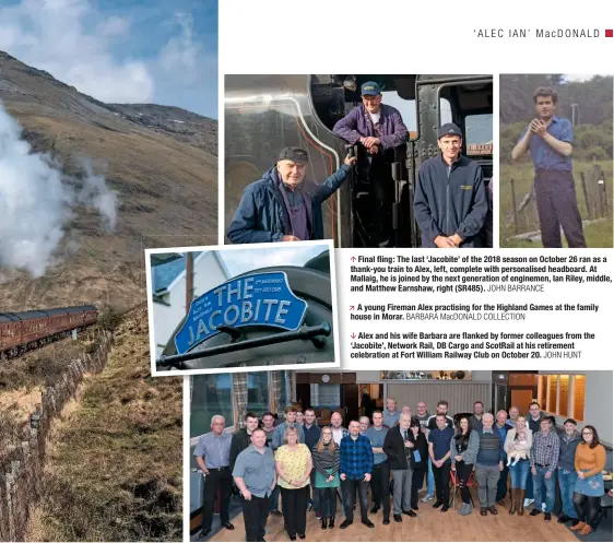  ?? JOHN BARRANCE BARBARA MacDONALD COLLECTION JOHN HUNT ?? Final fling: The last ‘Jacobite’ of the 2018 season on October 26 ran as a thank-you train to Alex, left, complete with personalis­ed headboard. At Mallaig, he is joined by the next generation of enginemen, Ian Riley, middle, and Matthew Earnshaw, right (SR485).A young Fireman Alex practising for the Highland Games at the family house in Morar.Alex and his wife Barbara are flanked by former colleagues from the ‘Jacobite’, Network Rail, DB Cargo and ScotRail at his retirement celebratio­n at Fort William Railway Club on October 20.