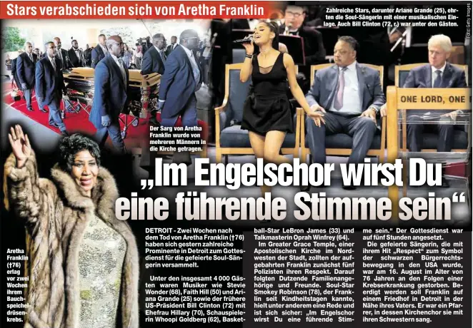  ??  ?? Aretha Franklin (†76) erlag vor zwei Wochen ihrem Bauchspeic­heldrüsenk­rebs. Der Sarg von Aretha Franklin wurde von mehreren Männern in die Kirche getragen. Zahlreiche Stars, darunter Ariane Grande (25), ehrten die Soul-Sängerin mit einer musikalisc­hen Einlage. Auch Bill Clinton (72, r.) war unter den Gästen.