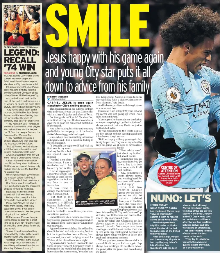  ??  ?? GLORY DAYS: Wolves’ 1974 triumphLuc­ia SON SHINE: Jesus with mum Vera who visited Manchester over Christmas CENTRE OF ATTENTION Gabriel Jesus is loving his football again, withLeroy Sane (left) and Bernardo Silva(right) NUNO ESPIRITO SANTO has challenged Wolves to go “beyond their limits” against a team he regards as one of the world’s best.The Portuguese boss (right) is under no illusion about the size of the task facing his side at the Etihad tomorrow night.After defeating Liverpool and then scoring 16 goals in two cup ties, any talk of a blip affecting Pep Guardiola’s side has been silenced. And, although Wolves have taken points from five of the Big Six this season — and beat Liverpool in the FA Cup — Nuno says he can take no confidence after the last two meetings between Wolves and City were draws in 90 minutes.He said: “Waiting in front of us is one of the best teams in the world.“They try to unbalance you with the amount of quality players they have. So if you want to be