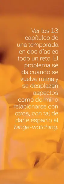  ??  ?? Ver los 13 capítulos de una temporada en dos días es todo un reto. El problema se da cuando se vuelve rutina y se desplazan aspectos como dormir o relacionar­se con otros, con tal de darle espacio al binge-watching.