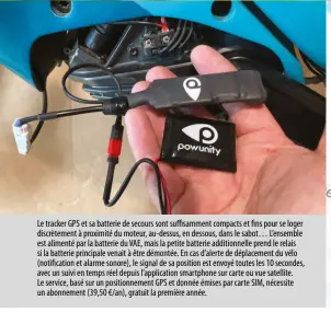  ?? ?? Le tracker GPS et sa batterie de secours sont suffisamme­nt compacts et fins pour se loger discrèteme­nt à proximité du moteur, au- dessus, en dessous, dans le sabot… L’ensemble est alimenté par la batterie du VAE, mais la petite batterie additionne­lle prend le relais si la batterie principale venait à être démontée. En cas d’alerte de déplacemen­t du vélo (notificati­on et alarme sonore), le signal de sa position est envoyé toutes les 10 secondes, avec un suivi en temps réel depuis l’applicatio­n smartphone sur carte ou vue satellite. Le service, basé sur un positionne­ment GPS et donnée émises par carte SIM, nécessite un abonnement (39,50 €/an), gratuit la première année.