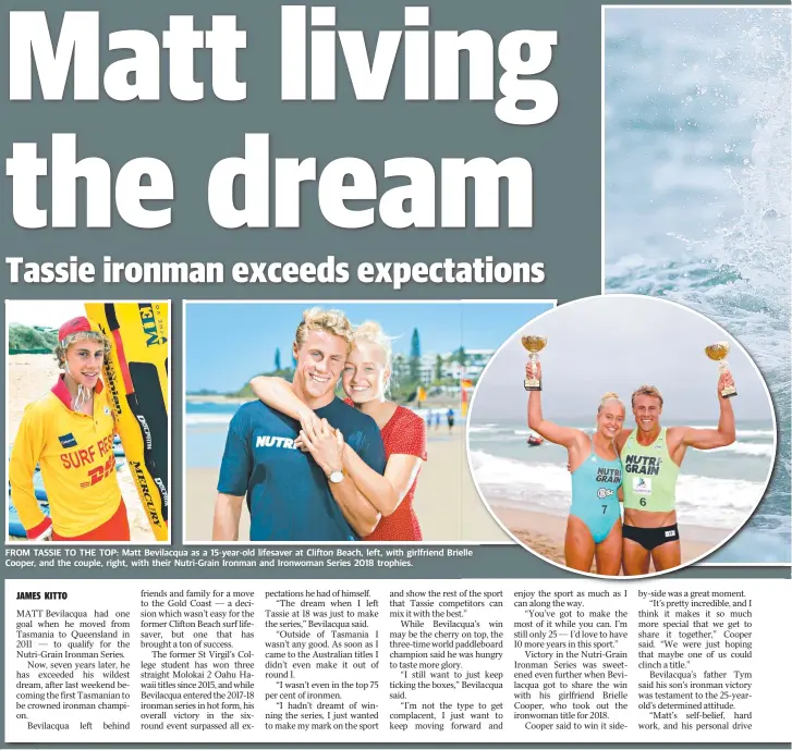  ??  ?? FROM TASSIE TO THE TOP: Matt Bevilacqua as a 15-year-old lifesaver at Clifton Beach, left, with girlfriend Brielle Cooper, and the couple, right, with their Nutri-Grain Ironman and Ironwoman Series 2018 trophies.