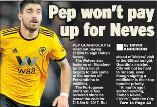  ??  ?? PEP GUARDIOLA has ruled out paying£100m to sign Ruben Neves.The Wolves star features on Manchester City’s list of targets to take some of the burden off Fernandinh­o in midfield.The Portuguese star’s value has rocketed since he joined the club for£15.8m in 2017. But ® ahead of Wolves’ visit to the Etihad tonight, Guardiola insisted City will not be held to ransom, even though signing a midfielder is their top transfer priority.“A month ago I started reading, ‘Ruben Neves, £100m’,” said the City