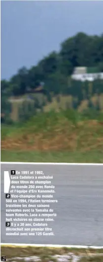  ??  ?? En 1991 et 1992, Luca Cadalora a enchaîné deux titres de champion du monde 250 avec Honda et l’équipe d’Erv Kanemoto. Vice-champion du monde 500 en 1994, l’Italien terminera troisième les deux saisons suivantes avec la Yamaha du team Roberts. Luca a...