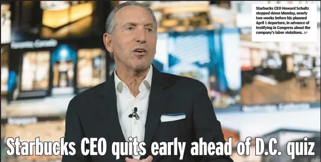  ?? AP ?? Starbucks CEO Howard Schultz stepped down Monday, nearly two weeks before his planned April 1 departure, in advance of testifying in Congress about the company’s labor violations.