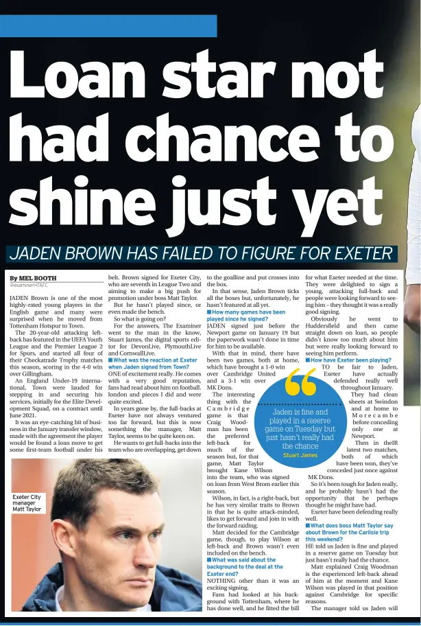  ??  ?? Exeter City manager Matt Taylor■What was the reaction at Exeter when Jaden signed from Town?■How many games have been played since he signed?■What was said about the background to the deal at the Exeter end?■How have Exeter been playing?Stuart James■What does boss Matt Taylor say about Brown for the Carlisle trip this weekend?