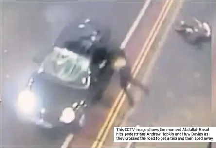  ??  ?? This CCTV image shows the moment Abdullah Rasul hits pedestrian­s Andrew Hopkin and Huw Davies as they crossed the road to get a taxi and then sped away