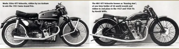  ??  ?? Works 350cc KTT Velocette, ridden by Les Graham to win the 1951 Swiss Grand Prix. The Mk1 KTT Velocette known as ‘Roaring Ann’; at one time holder of 50 world records and ridden to 2nd place in the 1927 and 1928 TTs by Harold Willis.