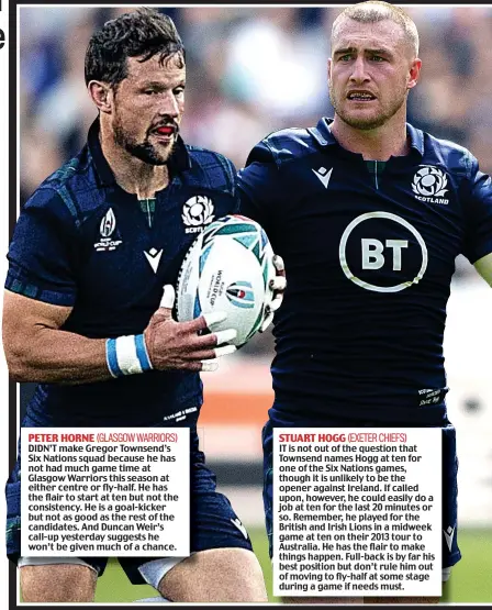  ??  ?? DIDN’T make Gregor Townsend’s Six Nations squad because he has not had much game time at Glasgow Warriors this season at either centre or fly-half. He has the flair to start at ten but not the consistenc­y. He is a goal-kicker but not as good as the rest of the candidates. And Duncan Weir’s call-up yesterday suggests he won’t be given much of a chance.
IT is not out of the question that Townsend names Hogg at ten for one of the Six Nations games, though it is unlikely to be the opener against Ireland. If called upon, however, he could easily do a job at ten for the last 20 minutes or so. Remember, he played for the British and Irish Lions in a midweek game at ten on their 2013 tour to Australia. He has the flair to make things happen. Full-back is by far his best position but don’t rule him out of moving to fly-half at some stage during a game if needs must. PETER HORNE STUART HOGG (EXETER CHIEFS) (GLASGOW WARRIORS)