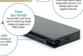  ??  ?? Power pass-through
The rear USB-C port can be used to connect your laptop charger and supply up to 85W of power.
One cable
The dock connects to your laptop via a USB-C port on its side.
Dual purpose
A short travel cable is neatly housed within the unit. A 1m desktop cable is also supplied in the box.