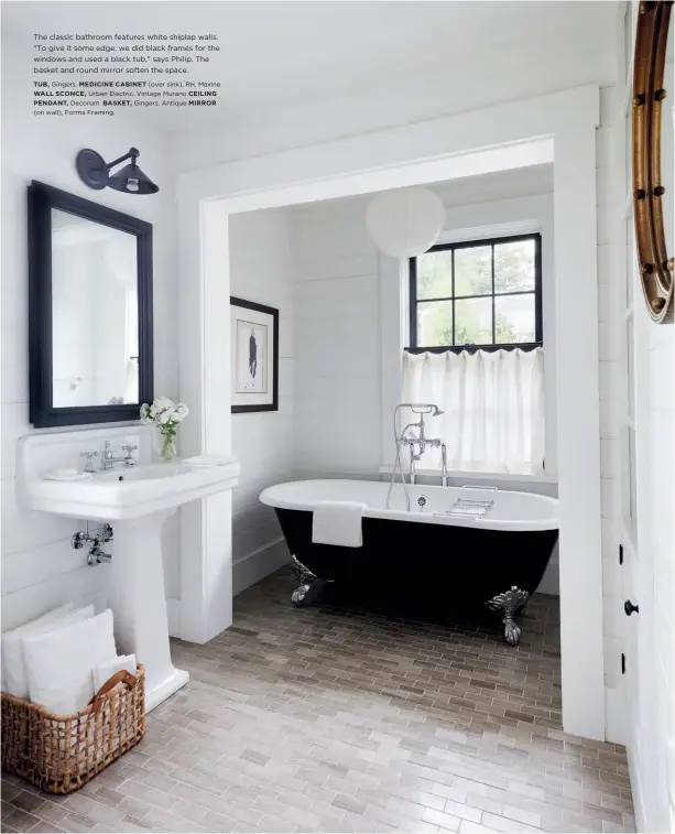  ?? TUB, Gingers. MEDICINE CABINET (over sink), RH. Maxine WALL SCONCE, Urban Electric. Vintage Murano CEILING PENDANT, Decorum. BASKET, Gingers. Antique MIRROR (on wall), Forma Framing. ?? The classic bathroom features white shiplap walls. “To give it some edge, we did black frames for the windows and used a black tub,” says Philip. The basket and round mirror soften the space.
