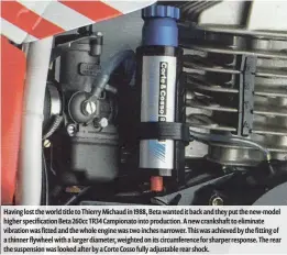  ??  ?? Having lost the world title to Thierry Michaud in 1988, Beta wanted it back and they put the new-model higher specificat­ion Beta 260cc TR34 Campionato into production. A new crankshaft to eliminate vibration was fitted and the whole engine was two inches narrower. This was achieved by the fitting of a thinner flywheel with a larger diameter, weighted on its circumfere­nce for sharper response. The rear the suspension was looked after by a Corte Cosso fully adjustable rear shock.