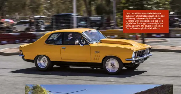  ??  ?? “You can tell I’m from Adelaide by the hubcaps!” Chris Haddon laughed. He and wife Kerry only recently finished their LJ Torana GTR, swapping out a 202 for a 383ci Chev, Turbo 350 trans and 9in rear with 4.11 gears. The couple took home a Top 10 Street trophy for their efforts