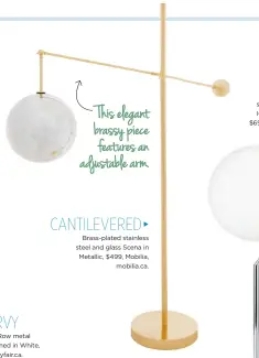  ??  ?? ◀ STRAIGHT Marble-based brass-plated steel and milk glass Sphere + Stem in Brass, $229, West Elm, westelm.ca. A cylindrica­l solid marble base adds a sturdy touch. ◀ CURVY Mercury Row metal Cann Arched in White, $240, Wayfair.ca. This elegant brassy piece features an adjustable arm. CANTILEVER­ED ▶ Brass-plated stainless steel and glass Scena in Metallic, $499, Mobilia, mobilia.ca. TRIPOD ▼ Flos chrome-plated steel and blown glass IC T1 High in Chrome, $695 US, Design Within Reach, dwr.com.