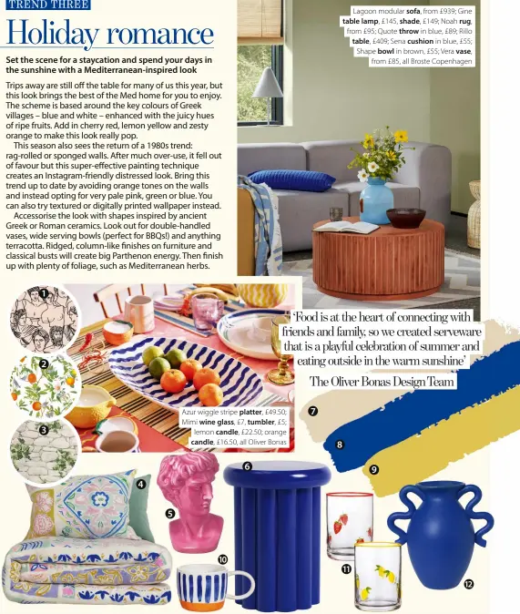  ?? ?? 1 2 3 4 5
Azur wiggle stripe platter, £49.50; Mimi wine glass, £7, tumbler, £5; lemon candle, £22.50; orange candle, £16.50, all Oliver Bonas 10
6 7 8
Lagoon modular sofa, from £939; Gine table lamp, £145, shade, £149; Noah rug, from £95; Quote throw in blue, £89; Rillo table, £409; Sena cushion in blue, £55; Shape bowl in brown, £55; Vera vase, from £85, all Broste Copenhagen 9
1 Olympia wallpaper mural, £37 per sq m, Hovia 2 Amalfi wallpaper in White, £65 per roll, Graham & Brown 3 Erismann ivy motif wallpaper, £12 per roll, I Want Wallpaper 4 Cotton patchwork floral bedding, from £39.50, M&S 5 Greek head pink planter vase, £14, Quince & Cook 6 Habitat Studio side table, £65, Argos 7 Flat matt paint in Humble, £46 per 2.5L, COAT Paints 8 Matt emulsion paint in Dart Frog No 84, £41.95 per 2.5L, Victory Colours 9 Breatheasy coloured emulsion paint in Mustard Jar, £18 per 2.5L, Crown 10 Paros blue stripe mug, £10, Sass & Belle 11 Embossed printed tumblers, £3 for two, B&M 12 Ferm Living Verso vase, £95, Rose & Grey