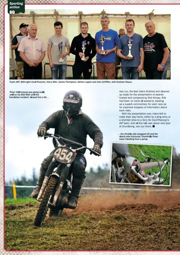  ??  ?? Team JAP: (left- right) Cecil Pearson, Harry Stitt, James Thompson, Adrian Lappin and John Griffiths, with Graham Noyce. Peter Hollinshea­d was going really well on his 650 BSA until the ‘handlebar incident’ slowed him a bit… …the throttle side snapped...