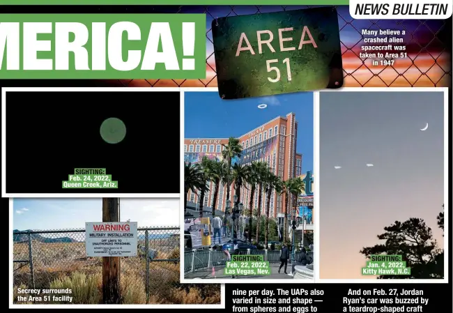  ?? ?? SIGHTING: Feb. 24, 2022, Queen Creek, Ariz.
Secrecy surrounds the Area 51 facility
SIGHTING: Feb. 22, 2022, Las Vegas, Nev.
Many believe a crashed alien spacecraft was taken to Area 51
in 1947
SIGHTING: Jan. 4, 2022, Kitty Hawk, N.C.