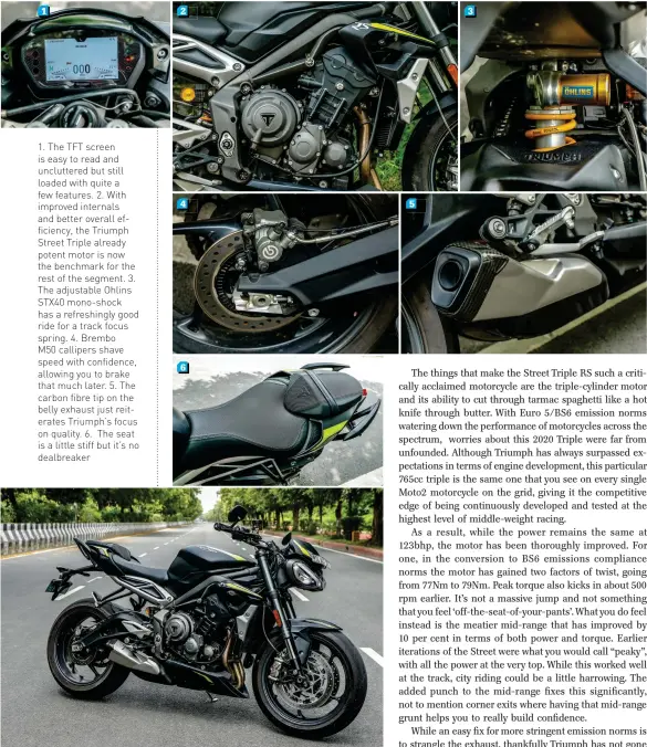  ??  ?? 1. The TFT screen is easy to read and uncluttere­d but still loaded with quite a few features. 2. With improved internals and better overall efficiency, the Triumph Street Triple already potent motor is now the benchmark for the rest of the segment. 3. The adjustable Ohlins STX40 mono-shock has a refreshing­ly good ride for a track focus spring. 4. Brembo
M50 callipers shave speed with confidence, allowing you to brake that much later. 5. The carbon fibre tip on the belly exhaust just reiterates Triumph’s focus on quality. 6. The seat is a little stiff but it’s no dealbreake­r