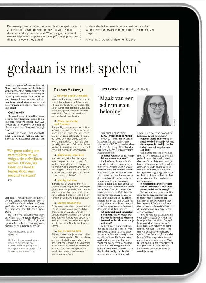  ??  ?? ‘Wie op elk moment van de dag zijn smartphone bovenhaalt, kan moeilijk van zijn kinderen verlangen dat ze er zuinig mee omgaan. Zoek dus eerst voor jezelf naar een gezond evenwicht. Durf in het weekend eens onbereikba­ar te zijn.’ ‘Aan een jong kind kun je zeggen: twee filmpjes en dan stoppen. Of: tot het wekkertje afgaat. Oudere kinderen zullen onderhande­len om iets langer te mogen. Erover praten is belangrijk. En vergeet niet de afspraak te controlere­n.’ waar ‘Er is meer dan alleen passief kijken. Een jong kind kun je op een tablet laten tekenen via Sketchbook. Oudere kleuters kunnen aan de slag met Scratch Junior, waarop ze verhaaltje­s kunnen vertellen en beginnen te coderen. Doe het ook eens samen.’