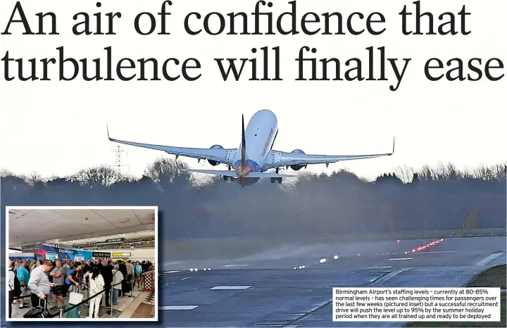  ?? ?? Birmingham Airport’s staffing levels – currently at 80-85% normal levels – has seen challengin­g times for passengers over the last few weeks (pictured inset) but a successful recruitmen­t drive will push the level up to 95% by the summer holiday period when they are all trained up and ready to be deployed