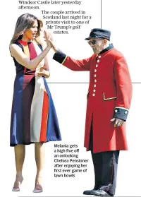  ??  ?? The couple arrived in Scotland last night for a private visit to one of Mr Trump’s golf estates. Melania gets a high five off an onlooking Chelsea Pensioner after enjoying her first ever game of lawn bowls