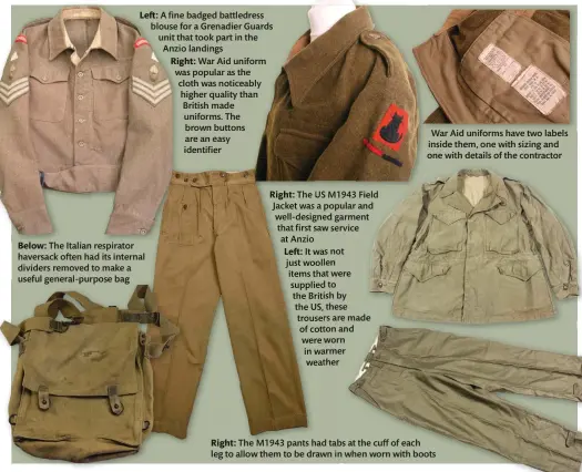  ??  ?? Left: A fine badged battledres­s blouse for a Grenadier Guards unit that took part in the Anzio landings
Right: War Aid uniform was popular as the cloth was noticeably higher quality than British made uniforms. The brown buttons are an easy identifier
Below: The Italian respirator haversack often had its internal dividers removed to make a useful general-purpose bag
Right: The US M1943 Field Jacket was a popular and well-designed garment that first saw service at Anzio
Left: It was not just woollen items that were supplied to the British by the US, these trousers are made of cotton and were worn in warmer weather
War Aid uniforms have two labels inside them, one with sizing and one with details of the contractor
Right: The M1943 pants had tabs at the cuff of each leg to allow them to be drawn in when worn with boots
